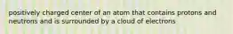 positively charged center of an atom that contains protons and neutrons and is surrounded by a cloud of electrons