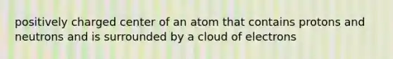 positively charged center of an atom that contains protons and neutrons and is surrounded by a cloud of electrons