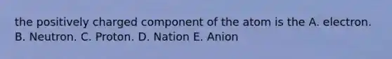 the positively charged component of the atom is the A. electron. B. Neutron. C. Proton. D. Nation E. Anion