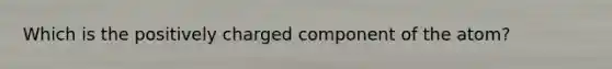 Which is the positively charged component of the atom?