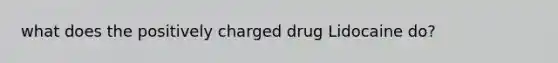 what does the positively charged drug Lidocaine do?