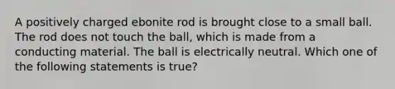 A positively charged ebonite rod is brought close to a small ball. The rod does not touch the ball, which is made from a conducting material. The ball is electrically neutral. Which one of the following statements is true?