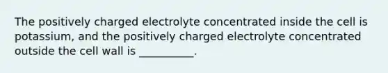 The positively charged electrolyte concentrated inside the cell is potassium, and the positively charged electrolyte concentrated outside the cell wall is __________.