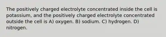 The positively charged electrolyte concentrated inside the cell is potassium, and the positively charged electrolyte concentrated outside the cell is A) oxygen. B) sodium. C) hydrogen. D) nitrogen.