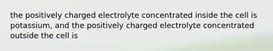 the positively charged electrolyte concentrated inside the cell is potassium, and the positively charged electrolyte concentrated outside the cell is