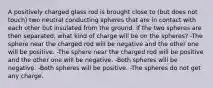 A positively charged glass rod is brought close to (but does not touch) two neutral conducting spheres that are in contact with each other but insulated from the ground. If the two spheres are then separated, what kind of charge will be on the spheres? -The sphere near the charged rod will be negative and the other one will be positive. -The sphere near the charged rod will be positive and the other one will be negative. -Both spheres will be negative. -Both spheres will be positive. -The spheres do not get any charge.