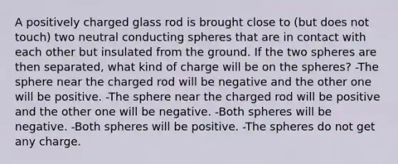 A positively charged glass rod is brought close to (but does not touch) two neutral conducting spheres that are in contact with each other but insulated from the ground. If the two spheres are then separated, what kind of charge will be on the spheres? -The sphere near the charged rod will be negative and the other one will be positive. -The sphere near the charged rod will be positive and the other one will be negative. -Both spheres will be negative. -Both spheres will be positive. -The spheres do not get any charge.