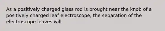 As a positively charged glass rod is brought near the knob of a positively charged leaf electroscope, the separation of the electroscope leaves will