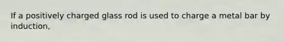 If a positively charged glass rod is used to charge a metal bar by induction,