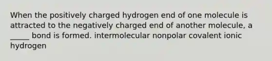 When the positively charged hydrogen end of one molecule is attracted to the negatively charged end of another molecule, a _____ bond is formed. intermolecular nonpolar covalent ionic hydrogen