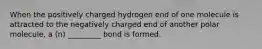 When the positively charged hydrogen end of one molecule is attracted to the negatively charged end of another polar molecule, a (n) _________ bond is formed.