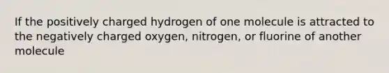 If the positively charged hydrogen of one molecule is attracted to the negatively charged oxygen, nitrogen, or fluorine of another molecule