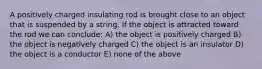 A positively charged insulating rod is brought close to an object that is suspended by a string. If the object is attracted toward the rod we can conclude: A) the object is positively charged B) the object is negatively charged C) the object is an insulator D) the object is a conductor E) none of the above