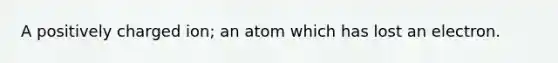 A positively charged ion; an atom which has lost an electron.