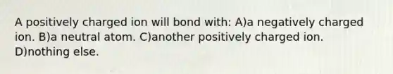 A positively charged ion will bond with: A)a negatively charged ion. B)a neutral atom. C)another positively charged ion. D)nothing else.