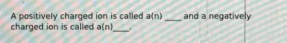 A positively charged ion is called a(n) ____ and a negatively charged ion is called a(n)____.