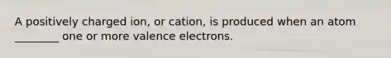 A positively charged ion, or cation, is produced when an atom ________ one or more valence electrons.