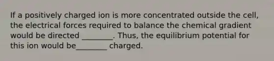 If a positively charged ion is more concentrated outside the cell, the electrical forces required to balance the chemical gradient would be directed ________. Thus, the equilibrium potential for this ion would be________ charged.