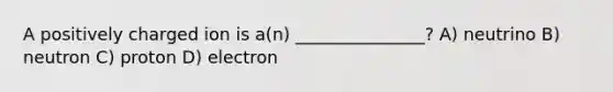 A positively charged ion is a(n) _______________? A) neutrino B) neutron C) proton D) electron