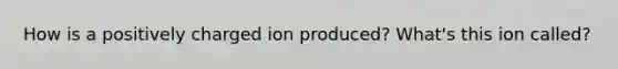 How is a positively charged ion produced? What's this ion called?