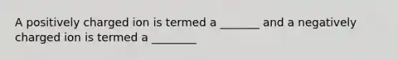 A positively charged ion is termed a _______ and a negatively charged ion is termed a ________