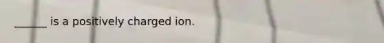 ______ is a positively charged ion.