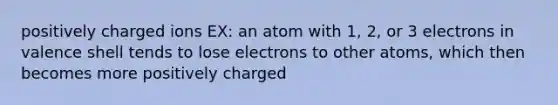 positively charged ions EX: an atom with 1, 2, or 3 electrons in valence shell tends to lose electrons to other atoms, which then becomes more positively charged