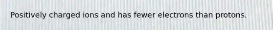 Positively charged ions and has fewer electrons than protons.