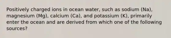 Positively charged ions in ocean water, such as sodium (Na), magnesium (Mg), calcium (Ca), and potassium (K), primarily enter the ocean and are derived from which one of the following sources?