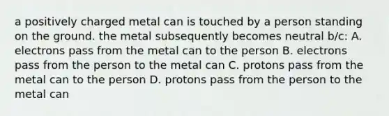 a positively charged metal can is touched by a person standing on the ground. the metal subsequently becomes neutral b/c: A. electrons pass from the metal can to the person B. electrons pass from the person to the metal can C. protons pass from the metal can to the person D. protons pass from the person to the metal can