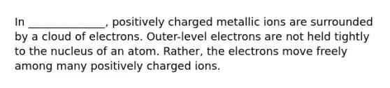 In ______________, positively charged metallic ions are surrounded by a cloud of electrons. Outer-level electrons are not held tightly to the nucleus of an atom. Rather, the electrons move freely among many positively charged ions.