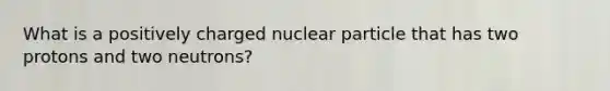 What is a positively charged nuclear particle that has two protons and two neutrons?