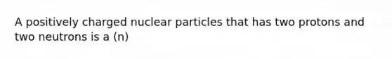 A positively charged nuclear particles that has two protons and two neutrons is a (n)