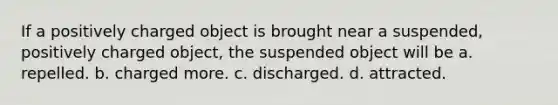 If a positively charged object is brought near a suspended, positively charged object, the suspended object will be a. repelled. b. charged more. c. discharged. d. attracted.