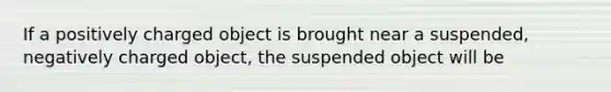 If a positively charged object is brought near a suspended, negatively charged object, the suspended object will be