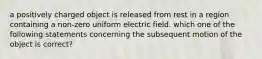 a positively charged object is released from rest in a region containing a non-zero uniform electric field. which one of the following statements concerning the subsequent motion of the object is correct?