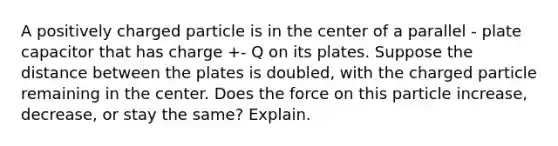 A positively charged particle is in the center of a parallel - plate capacitor that has charge +- Q on its plates. Suppose the distance between the plates is doubled, with the charged particle remaining in the center. Does the force on this particle increase, decrease, or stay the same? Explain.