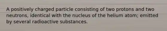 A positively charged particle consisting of two protons and two neutrons, identical with the nucleus of the helium atom; emitted by several radioactive substances.