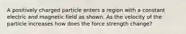 A positively charged particle enters a region with a constant electric and magnetic field as shown. As the velocity of the particle increases how does the force strength change?