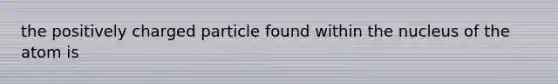 the positively charged particle found within the nucleus of the atom is