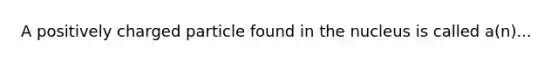 A positively charged particle found in the nucleus is called a(n)...