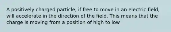 A positively charged particle, if free to move in an electric field, will accelerate in the direction of the field. This means that the charge is moving from a position of high to low