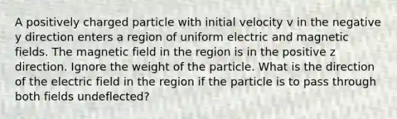 A positively charged particle with initial velocity v in the negative y direction enters a region of uniform electric and magnetic fields. The magnetic field in the region is in the positive z direction. Ignore the weight of the particle. What is the direction of the electric field in the region if the particle is to pass through both fields undeflected?