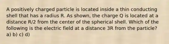 A positively charged particle is located inside a thin conducting shell that has a radius R. As shown, the charge Q is located at a distance R/2 from the center of the spherical shell. Which of the following is the electric field at a distance 3R from the particle? a) b) c) d)