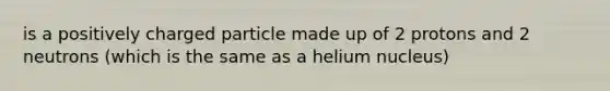 is a positively charged particle made up of 2 protons and 2 neutrons (which is the same as a helium nucleus)