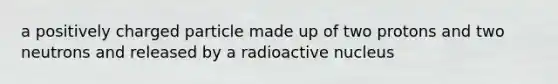 a positively charged particle made up of two protons and two neutrons and released by a radioactive nucleus