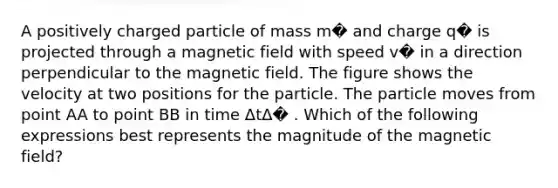 A positively charged particle of mass m� and charge q� is projected through a magnetic field with speed v� in a direction perpendicular to the magnetic field. The figure shows the velocity at two positions for the particle. The particle moves from point AA to point BB in time ΔtΔ� . Which of the following expressions best represents the magnitude of the magnetic field?