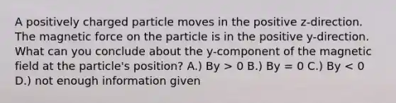 A positively charged particle moves in the positive z-direction. The magnetic force on the particle is in the positive y-direction. What can you conclude about the y-component of the magnetic field at the particle's position? A.) By > 0 B.) By = 0 C.) By < 0 D.) not enough information given