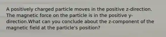 A positively charged particle moves in the positive z-direction. The magnetic force on the particle is in the positive y-direction.What can you conclude about the z-component of the magnetic field at the particle's position?