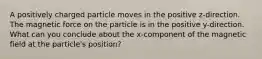 A positively charged particle moves in the positive z-direction. The magnetic force on the particle is in the positive y-direction. What can you conclude about the x-component of the magnetic field at the particle's position?